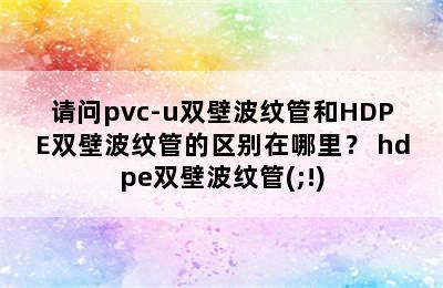 请问pvc-u双壁波纹管和HDPE双壁波纹管的区别在哪里？ hdpe双壁波纹管(;!)